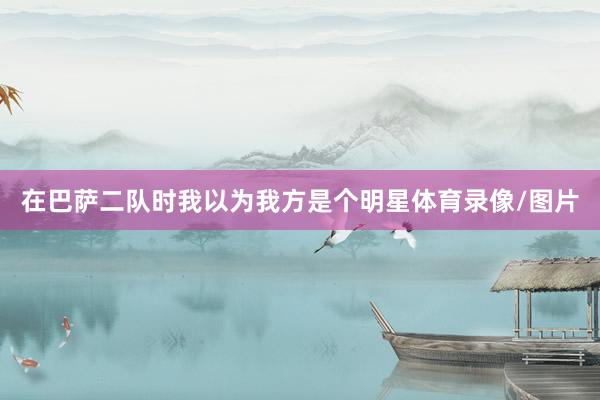 在巴萨二队时我以为我方是个明星体育录像/图片